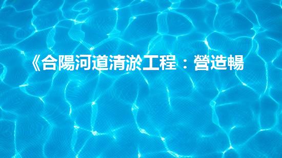 《合陽河道清淤工程：營造暢通而清澈的水路，守護生態(tài)環(huán)境！》